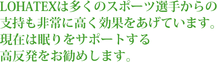 LOHATEXは多くのスポーツ選手からの支持も非常に高く効果を上げています。現在は眠りをサポートする高反発をお勧めします。