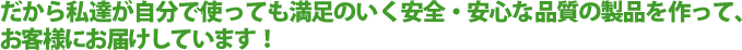 だから私達が自分で使っても満足のいく安全・安心な品質の製品を作って、お客様にお届けしています！