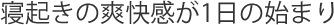 寝起きの爽快感が1日の始まり