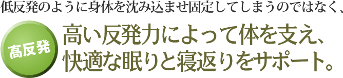 低反発のように身体を沈み込ませ固定してしまうのではなく、高い反発力によって体を支え、快適な眠りと寝返りをサポート。